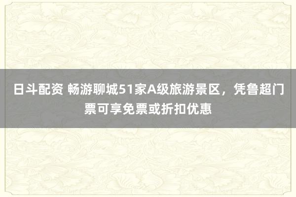 日斗配资 畅游聊城51家A级旅游景区，凭鲁超门票可享免票或折扣优惠