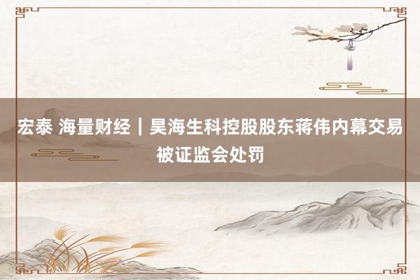 宏泰 海量财经｜昊海生科控股股东蒋伟内幕交易被证监会处罚