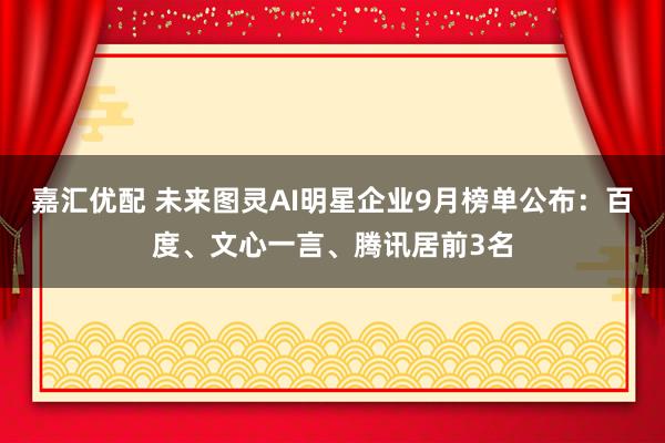 嘉汇优配 未来图灵AI明星企业9月榜单公布：百度、文心一言、腾讯居前3名