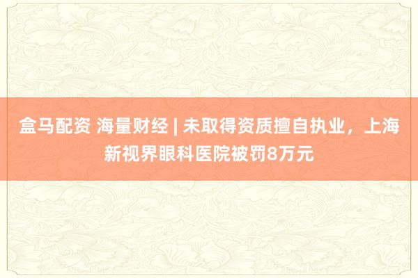 盒马配资 海量财经 | 未取得资质擅自执业，上海新视界眼科医院被罚8万元