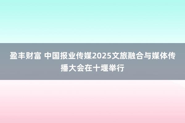 盈丰财富 中国报业传媒2025文旅融合与媒体传播大会在十堰举行