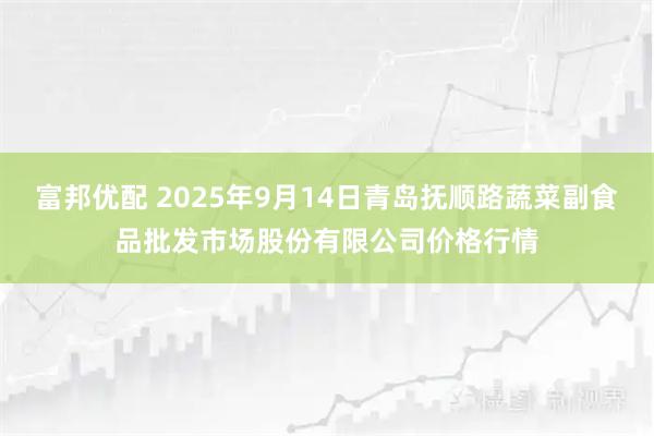 富邦优配 2025年9月14日青岛抚顺路蔬菜副食品批发市场股份有限公司价格行情