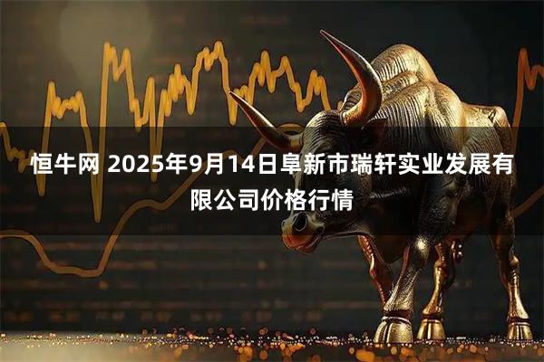 恒牛网 2025年9月14日阜新市瑞轩实业发展有限公司价格行情