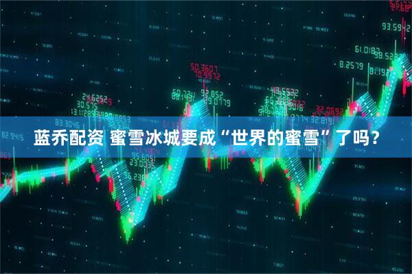 蓝乔配资 蜜雪冰城要成“世界的蜜雪”了吗？