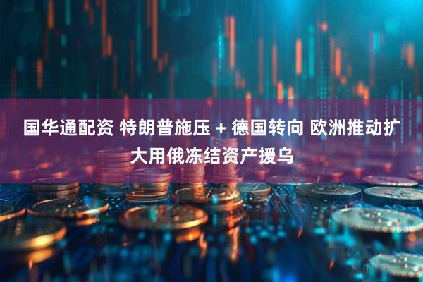 国华通配资 特朗普施压 + 德国转向 欧洲推动扩大用俄冻结资产援乌