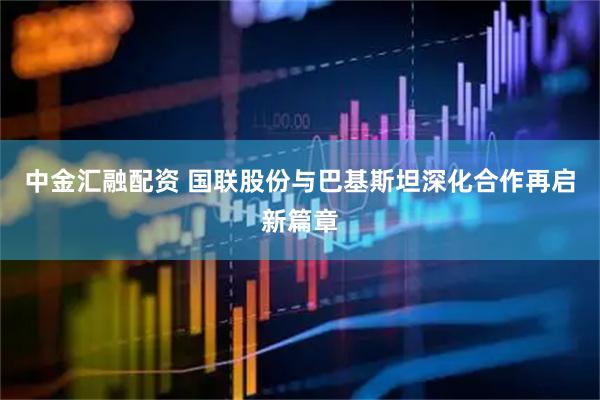 中金汇融配资 国联股份与巴基斯坦深化合作再启新篇章