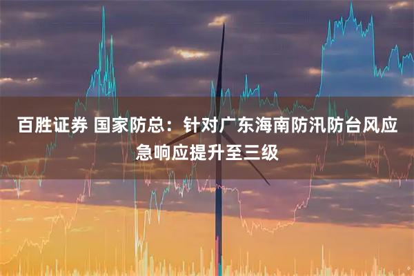 百胜证券 国家防总：针对广东海南防汛防台风应急响应提升至三级
