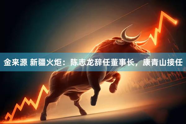 金来源 新疆火炬：陈志龙辞任董事长，康青山接任