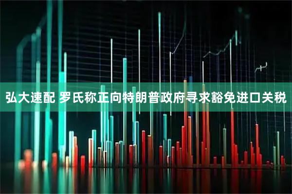 弘大速配 罗氏称正向特朗普政府寻求豁免进口关税
