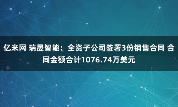 亿米网 瑞晟智能：全资子公司签署3份销售合同 合同金额合计1076.74万美元