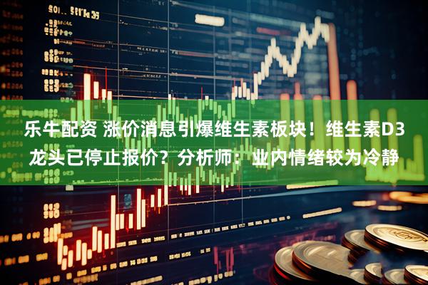 乐牛配资 涨价消息引爆维生素板块！维生素D3龙头已停止报价？分析师：业内情绪较为冷静
