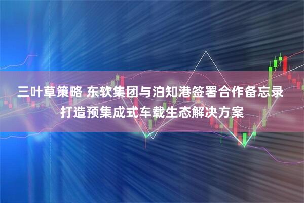 三叶草策略 东软集团与泊知港签署合作备忘录 打造预集成式车载生态解决方案
