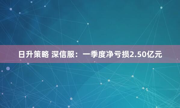 日升策略 深信服：一季度净亏损2.50亿元