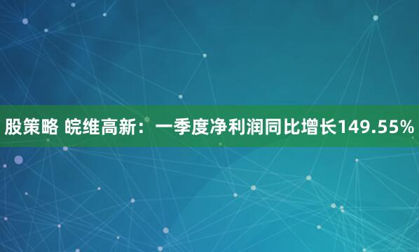 股策略 皖维高新：一季度净利润同比增长149.55%