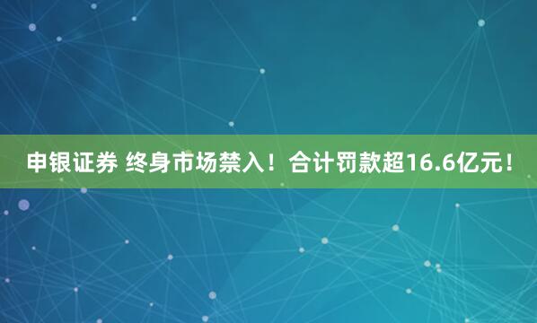 申银证券 终身市场禁入！合计罚款超16.6亿元！