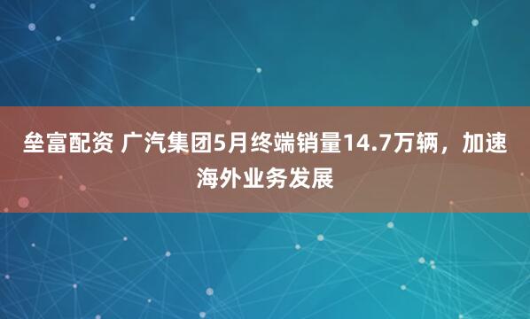 垒富配资 广汽集团5月终端销量14.7万辆，加速海外业务发展