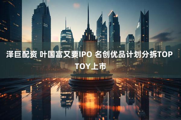 泽巨配资 叶国富又要IPO 名创优品计划分拆TOP TOY上市