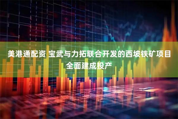美港通配资 宝武与力拓联合开发的西坡铁矿项目全面建成投产