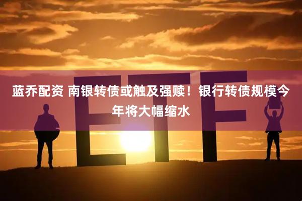 蓝乔配资 南银转债或触及强赎！银行转债规模今年将大幅缩水