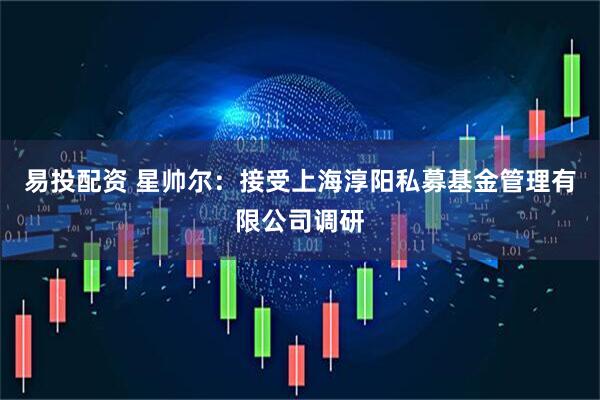 易投配资 星帅尔：接受上海淳阳私募基金管理有限公司调研