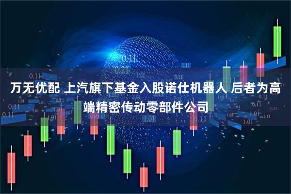 万无优配 上汽旗下基金入股诺仕机器人 后者为高端精密传动零部件公司