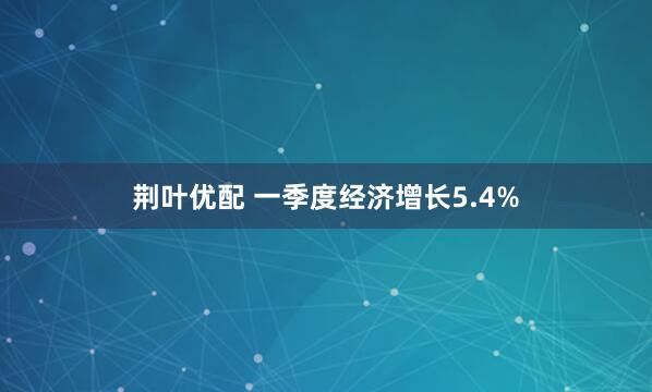 荆叶优配 一季度经济增长5.4%