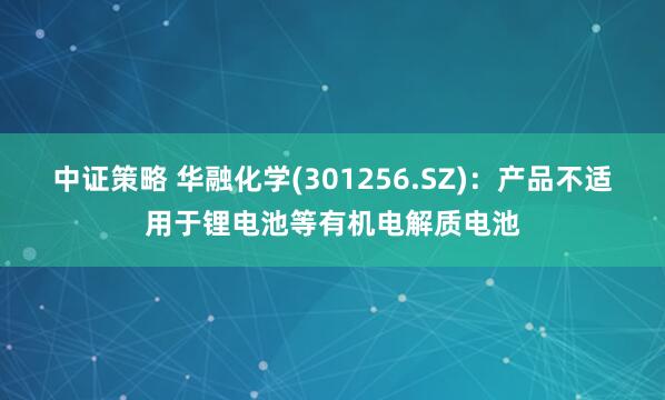 中证策略 华融化学(301256.SZ)：产品不适用于锂电池等有机电解质电池