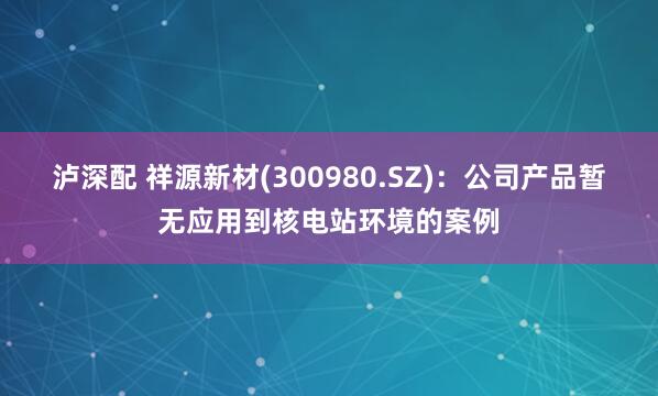 泸深配 祥源新材(300980.SZ)：公司产品暂无应用到核电站环境的案例