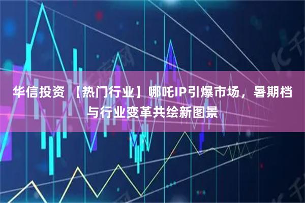 华信投资 【热门行业】哪吒IP引爆市场，暑期档与行业变革共绘新图景