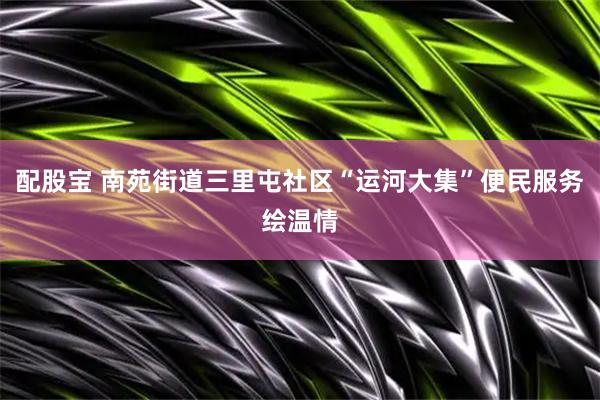 配股宝 南苑街道三里屯社区“运河大集”便民服务绘温情