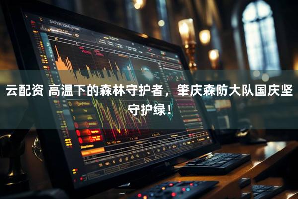 云配资 高温下的森林守护者，肇庆森防大队国庆坚守护绿！