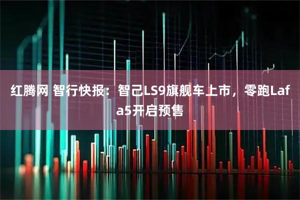 红腾网 智行快报：智己LS9旗舰车上市，零跑Lafa5开启预售