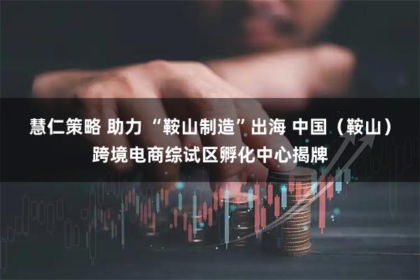 慧仁策略 助力 “鞍山制造”出海 中国（鞍山）跨境电商综试区孵化中心揭牌