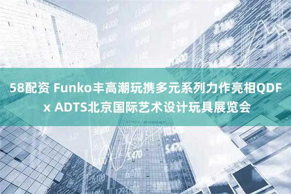 58配资 Funko丰高潮玩携多元系列力作亮相QDF x ADTS北京国际艺术设计玩具展览会