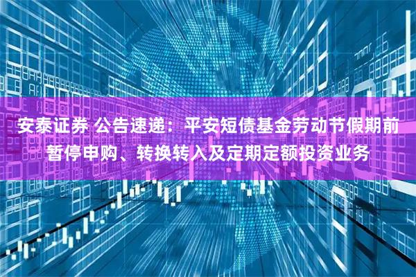 安泰证券 公告速递：平安短债基金劳动节假期前暂停申购、转换转入及定期定额投资业务