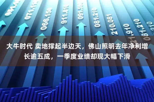 大牛时代 卖地撑起半边天，佛山照明去年净利增长逾五成，一季度业绩却现大幅下滑