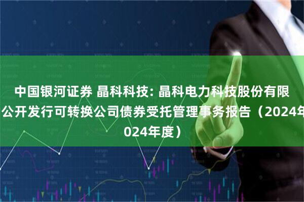 中国银河证券 晶科科技: 晶科电力科技股份有限公司公开发行可转换公司债券受托管理事务报告（2024年度）