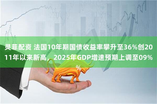 灵菲配资 法国10年期国债收益率攀升至36%创2011年以来新高，2025年GDP增速预期上调至09%