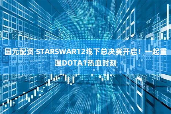 国元配资 STARSWAR12线下总决赛开启！一起重温DOTA1热血时刻