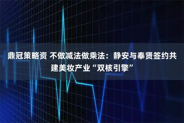 鼎冠策略资 不做减法做乘法：静安与奉贤签约共建美妆产业“双核引擎”