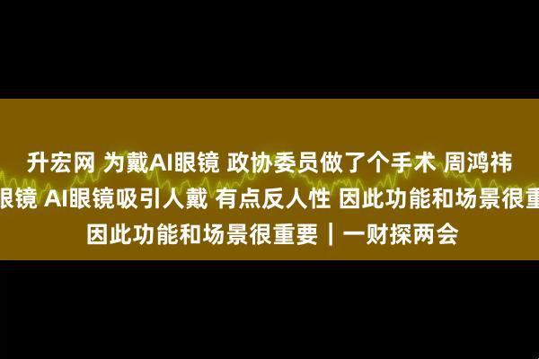 升宏网 为戴AI眼镜 政协委员做了个手术 周鸿祎：正常人不爱戴眼镜 AI眼镜吸引人戴 有点反人性 因此功能和场景很重要｜一财探两会