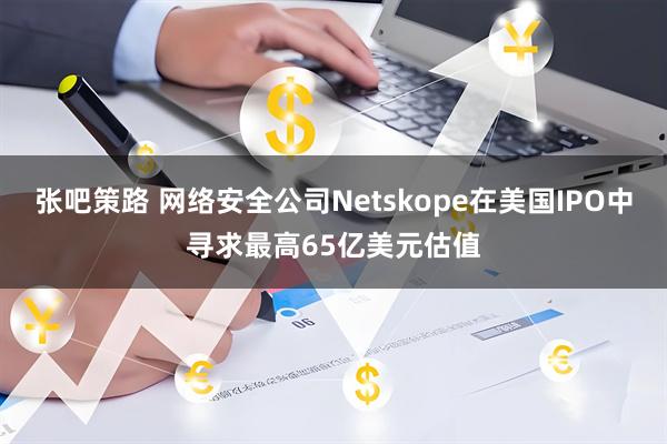 张吧策路 网络安全公司Netskope在美国IPO中寻求最高65亿美元估值