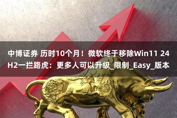 中博证券 历时10个月！微软终于移除Win11 24H2一拦路虎：更多人可以升级_限制_Easy_版本