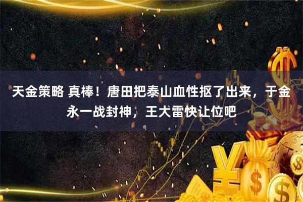 天金策略 真棒！唐田把泰山血性抠了出来，于金永一战封神，王大雷快让位吧