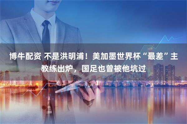 博牛配资 不是洪明浦！美加墨世界杯“最差”主教练出炉，国足也曾被他坑过