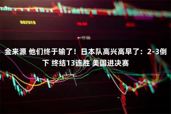 金来源 他们终于输了！日本队高兴高早了：2-3倒下 终结13连胜 美国进决赛